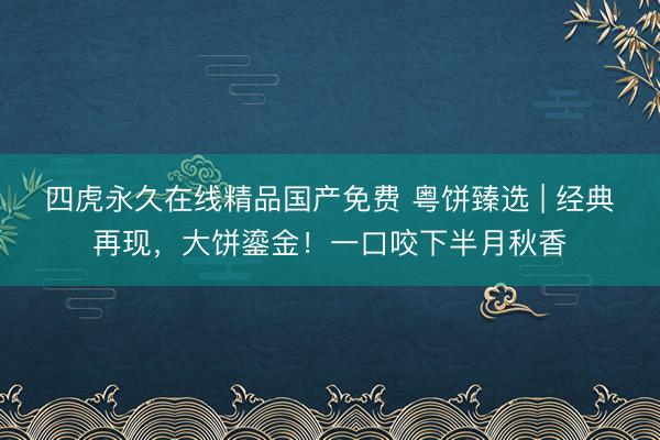 四虎永久在线精品国产免费 粤饼臻选 | 经典再现，大饼鎏金！一口咬下半月秋香