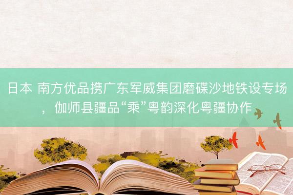日本 南方优品携广东军威集团磨碟沙地铁设专场，伽师县疆品“乘”粤韵深化粤疆协作