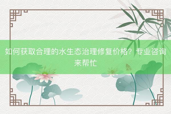 如何获取合理的水生态治理修复价格？专业咨询来帮忙