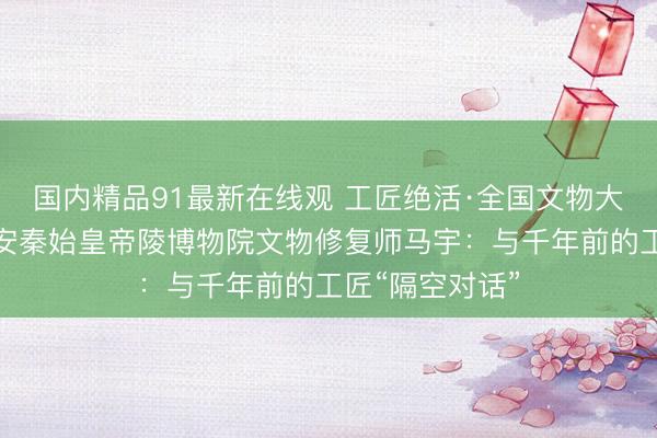 国内精品91最新在线观 工匠绝活·全国文物大工匠｜陕西西安秦始皇帝陵博物院文物修复师马宇：与千年前的工匠“隔空对话”