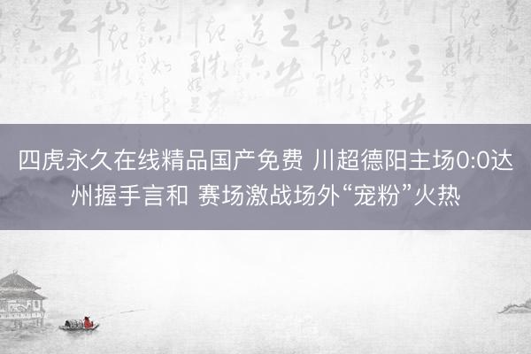 四虎永久在线精品国产免费 川超德阳主场0:0达州握手言和 赛场激战场外“宠粉”火热