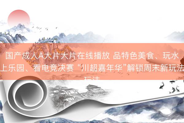 国产成人A大片大片在线播放 品特色美食、玩水上乐园、看电竞决赛 “川超嘉年华”解锁周末新玩法