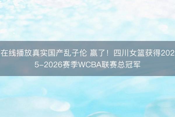 在线播放真实国产乱子伦 赢了！四川女篮获得2025-2026赛季WCBA联赛总冠军