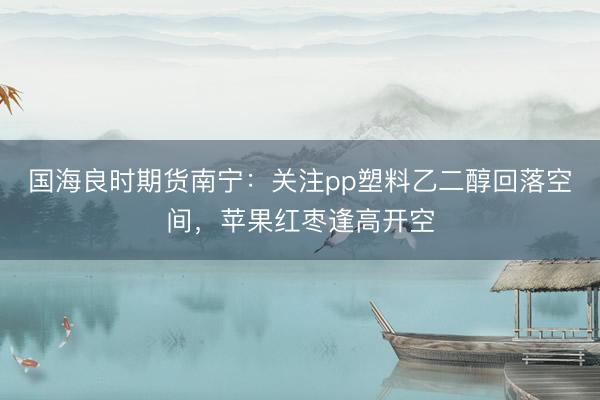 国海良时期货南宁：关注pp塑料乙二醇回落空间，苹果红枣逢高开空