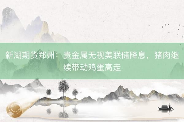新湖期货郑州：贵金属无视美联储降息，猪肉继续带动鸡蛋高走