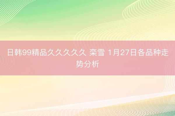 日韩99精品久久久久久 栾雪 1月27日各品种走势分析