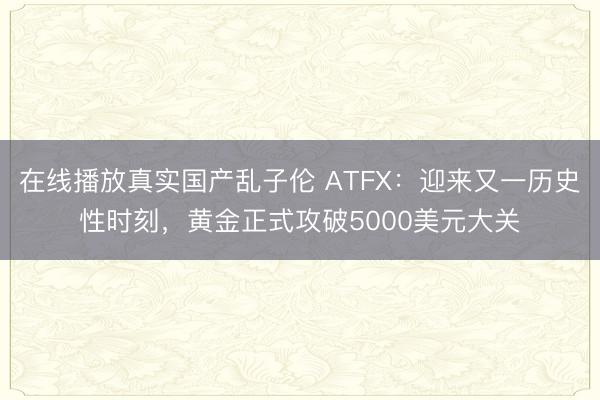 在线播放真实国产乱子伦 ATFX：迎来又一历史性时刻，黄金正式攻破5000美元大关