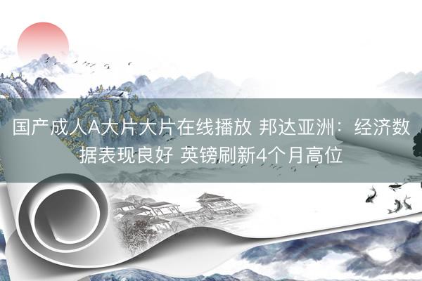 国产成人A大片大片在线播放 邦达亚洲：经济数据表现良好 英镑刷新4个月高位
