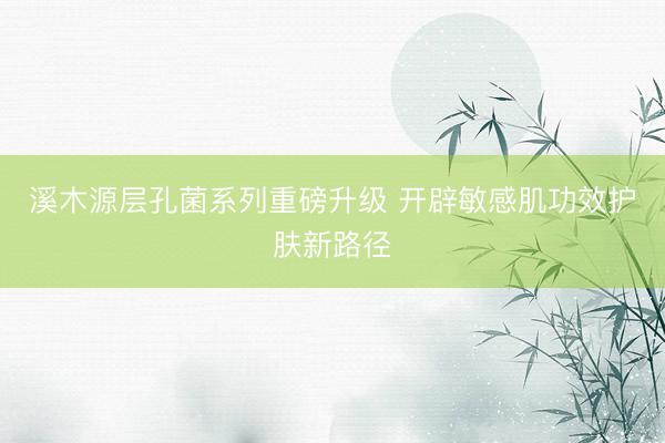 溪木源层孔菌系列重磅升级 开辟敏感肌功效护肤新路径