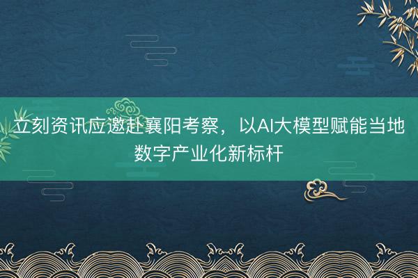 立刻资讯应邀赴襄阳考察，以AI大模型赋能当地数字产业化新标杆