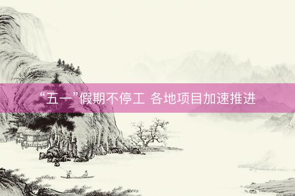 “五一”假期不停工 各地项目加速推进