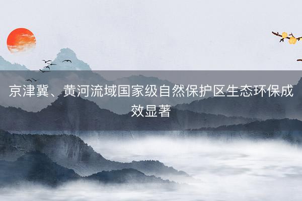 京津冀、黄河流域国家级自然保护区生态环保成效显著