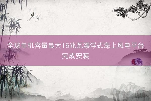 全球单机容量最大16兆瓦漂浮式海上风电平台完成安装