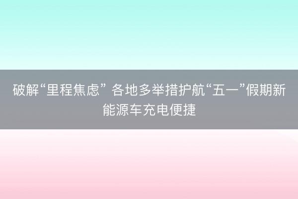 破解“里程焦虑” 各地多举措护航“五一”假期新能源车充电便捷
