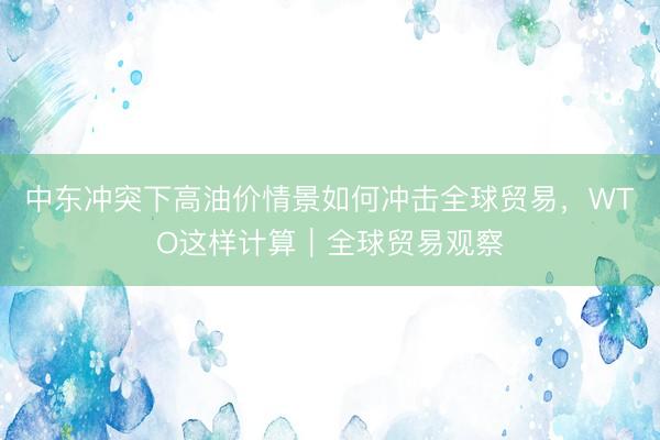 中东冲突下高油价情景如何冲击全球贸易，WTO这样计算｜全球贸易观察