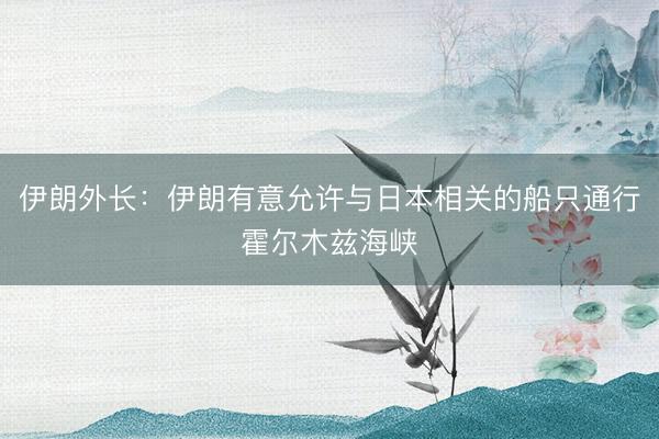 伊朗外长：伊朗有意允许与日本相关的船只通行霍尔木兹海峡