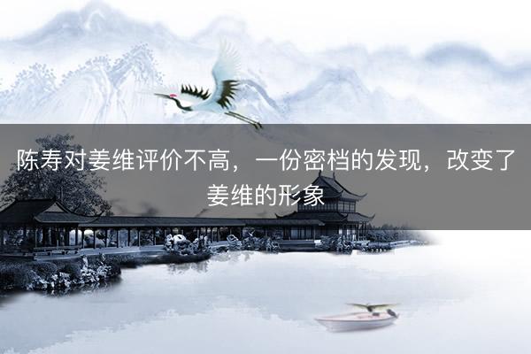陈寿对姜维评价不高，一份密档的发现，改变了姜维的形象