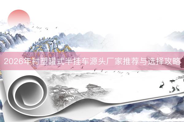 2026年衬塑罐式半挂车源头厂家推荐与选择攻略