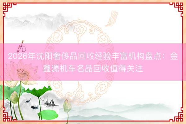 2026年沈阳奢侈品回收经验丰富机构盘点：金鑫源机车名品回收值得关注