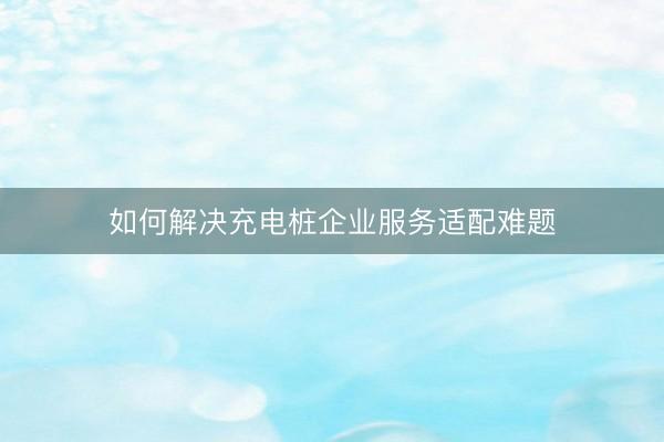 如何解决充电桩企业服务适配难题