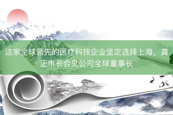 这家全球领先的医疗科技企业坚定选择上海，龚正市长会见公司全球董事长