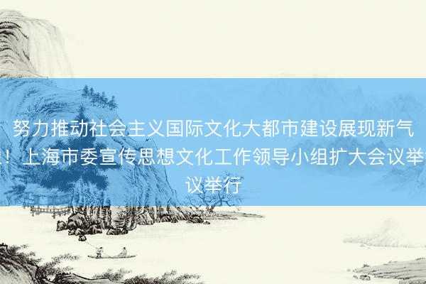 努力推动社会主义国际文化大都市建设展现新气象！上海市委宣传思想文化工作领导小组扩大会议举行