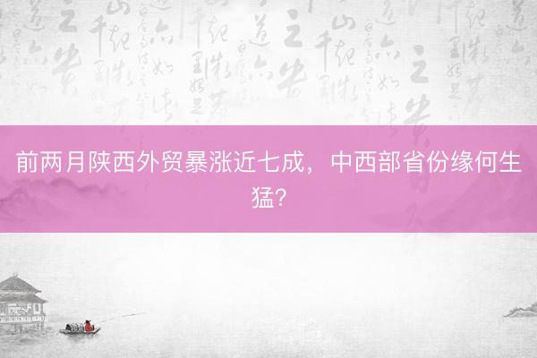 前两月陕西外贸暴涨近七成，中西部省份缘何生猛？
