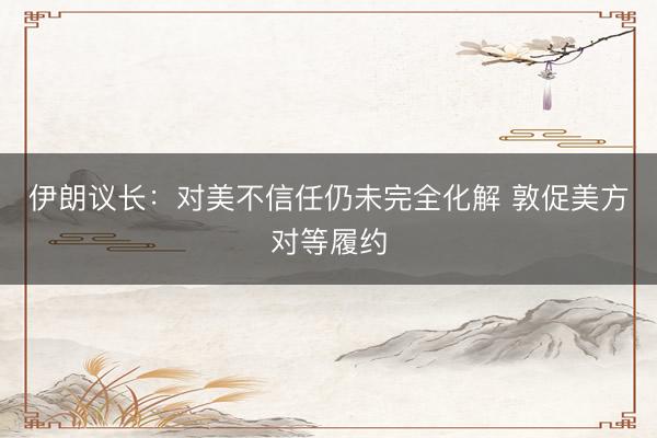 伊朗议长：对美不信任仍未完全化解 敦促美方对等履约