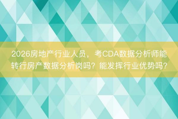 2026房地产行业人员，考CDA数据分析师能转行房产数据分析岗吗？能发挥行业优势吗？