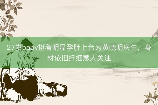 27岁baby挺着明显孕肚上台为黄晓明庆生，身材依旧纤细惹人关注