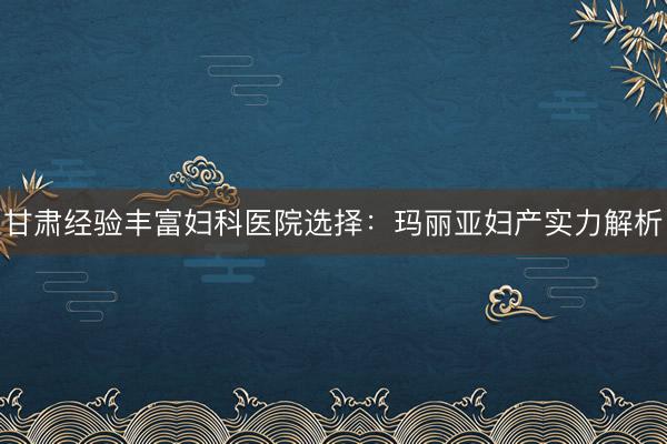 甘肃经验丰富妇科医院选择：玛丽亚妇产实力解析
