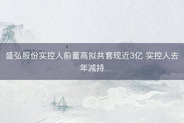 盛弘股份实控人前董高拟共套现近3亿 实控人去年减持