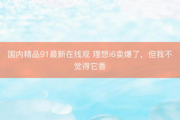国内精品91最新在线观 理想i6卖爆了，但我不觉得它香