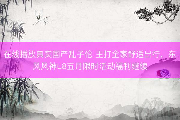 在线播放真实国产乱子伦 主打全家舒适出行，东风风神L8五月限时活动福利继续