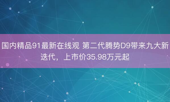 国内精品91最新在线观 第二代腾势D9带来九大新迭代，上市价35.98万元起