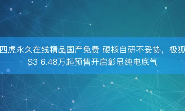四虎永久在线精品国产免费 硬核自研不妥协，极狐S3 6.48万起预售开启彰显纯电底气