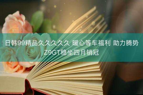 日韩99精品久久久久久 暖心等车福利 助力腾势Z9GT稳坐四月销冠
