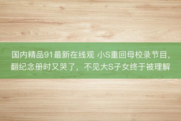 国内精品91最新在线观 小S重回母校录节目，翻纪念册时又哭了，不见大S子女终于被理解
