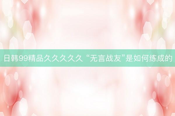 日韩99精品久久久久久 “无言战友”是如何练成的