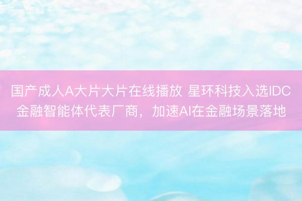国产成人A大片大片在线播放 星环科技入选IDC金融智能体代表厂商，加速AI在金融场景落地