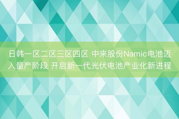 日韩一区二区三区四区 中来股份Namic电池迈入量产阶段 开启新一代光伏电池产业化新进程