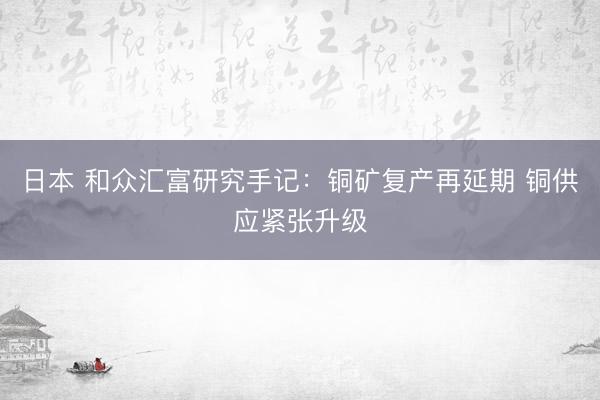 日本 和众汇富研究手记：铜矿复产再延期 铜供应紧张升级