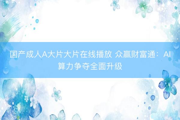 国产成人A大片大片在线播放 众赢财富通:AI算力争夺全面升级