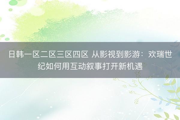 日韩一区二区三区四区 从影视到影游：欢瑞世纪如何用互动叙事打开新机遇
