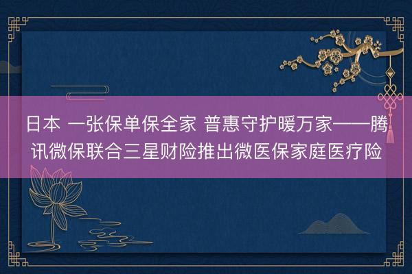 日本 一张保单保全家 普惠守护暖万家——腾讯微保联合三星财险推出微医保家庭医疗险