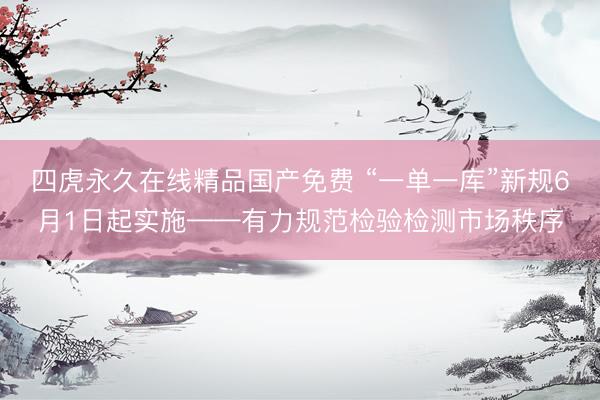 四虎永久在线精品国产免费 “一单一库”新规6月1日起实施——有力规范检验检测市场秩序