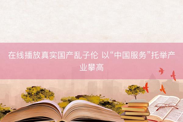 在线播放真实国产乱子伦 以“中国服务”托举产业攀高