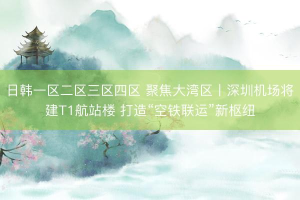 日韩一区二区三区四区 聚焦大湾区丨深圳机场将建T1航站楼 打造“空铁联运”新枢纽