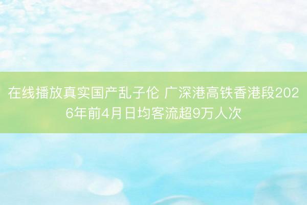 在线播放真实国产乱子伦 广深港高铁香港段2026年前4月日均客流超9万人次