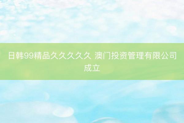 日韩99精品久久久久久 澳门投资管理有限公司成立